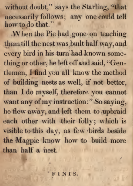 without doubt," says the Starling, "that necessarily follows; any one could tell how to do that." When the Pie had gone on teaching them till the nest was built half way, and every bird in his turn had known something or other, he left off and said, "Gentlemen, I find that you all know the method of building nests as well, if not better, than I do myself, therefore you cannot want any of my instruction." So saying, he flew away, and left them to upbraid each other with their folly; which is visible to this day, as few birds beside the Magpie know how to build more than half a nest. FINIS.